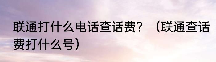 联通打什么电话查话费？（联通查话费打什么号）