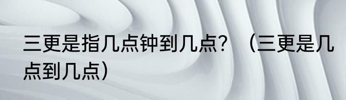 三更是指几点钟到几点？（三更是几点到几点）