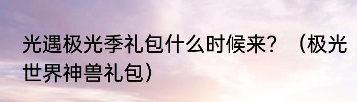 光遇极光季礼包什么时候来？（极光世界神兽礼包）