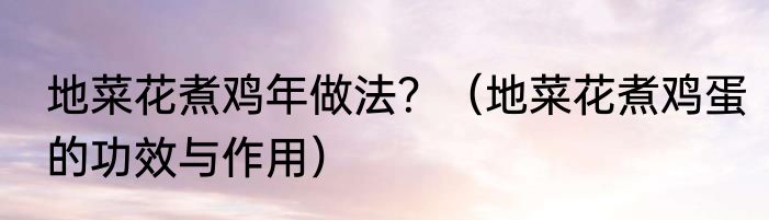 地菜花煮鸡年做法？（地菜花煮鸡蛋的功效与作用）