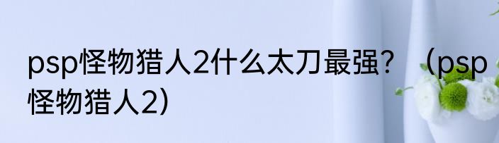 psp怪物猎人2什么太刀最强？（psp怪物猎人2）