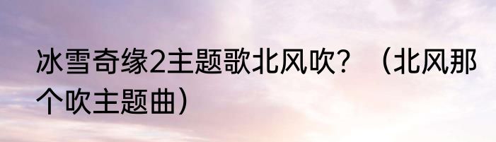 冰雪奇缘2主题歌北风吹？（北风那个吹主题曲）