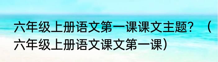 六年级上册语文第一课课文主题？（六年级上册语文课文第一课）
