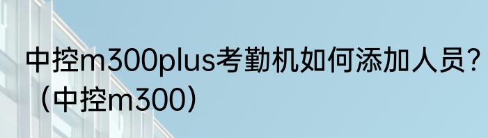 中控m300plus考勤机如何添加人员？（中控m300）