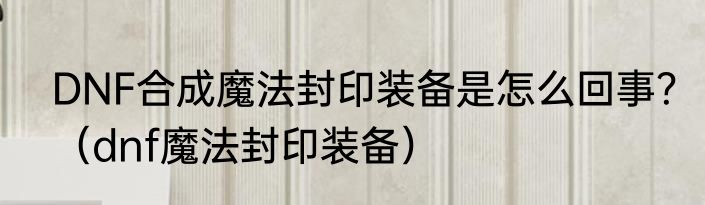 DNF合成魔法封印装备是怎么回事？（dnf魔法封印装备）