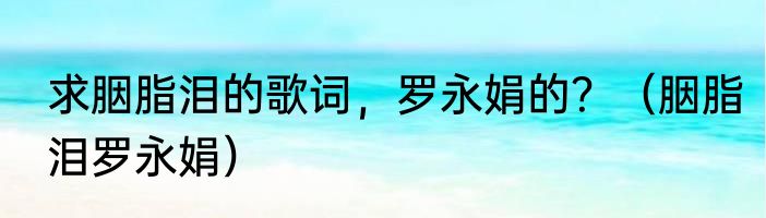 求胭脂泪的歌词，罗永娟的？（胭脂泪罗永娟）