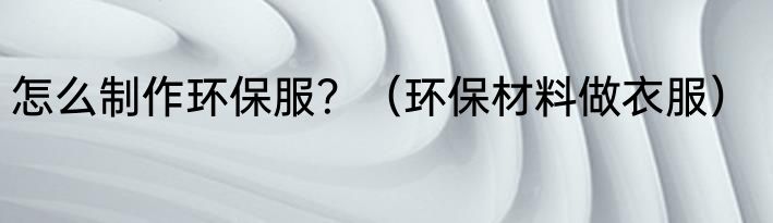 怎么制作环保服？（环保材料做衣服）