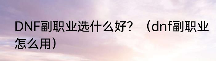 DNF副职业选什么好？（dnf副职业怎么用）