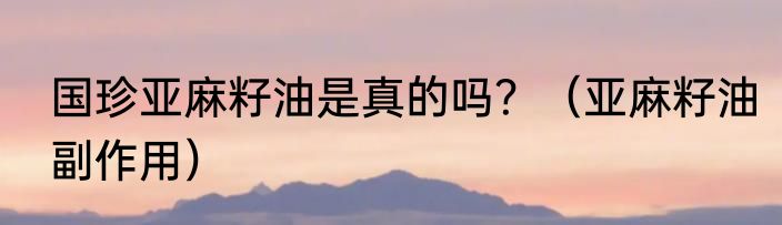 国珍亚麻籽油是真的吗？（亚麻籽油副作用）