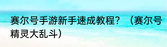 赛尔号手游新手速成教程？（赛尔号精灵大乱斗）