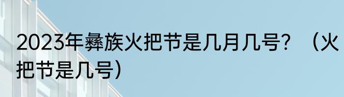 2023年彝族火把节是几月几号？（火把节是几号）