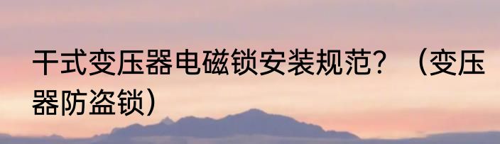 干式变压器电磁锁安装规范？（变压器防盗锁）