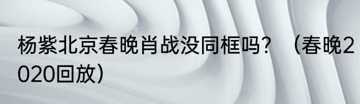 杨紫北京春晚肖战没同框吗？（春晚2020回放）