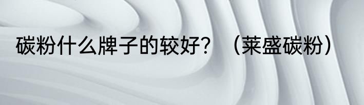 碳粉什么牌子的较好？（莱盛碳粉）