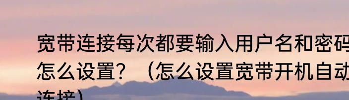 宽带连接每次都要输入用户名和密码怎么设置？（怎么设置宽带开机自动连接）