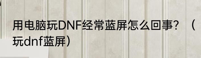用电脑玩DNF经常蓝屏怎么回事？（玩dnf蓝屏）