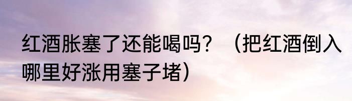 红酒胀塞了还能喝吗？（把红酒倒入哪里好涨用塞子堵）