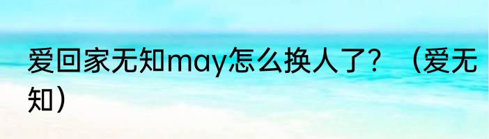 爱回家无知may怎么换人了？（爱无知）