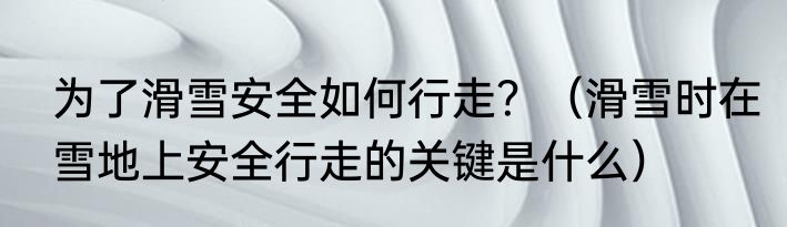 为了滑雪安全如何行走？（滑雪时在雪地上安全行走的关键是什么）