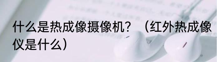 什么是热成像摄像机？（红外热成像仪是什么）