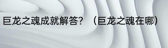巨龙之魂成就解答？（巨龙之魂在哪）