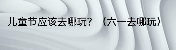 儿童节应该去哪玩？（六一去哪玩）