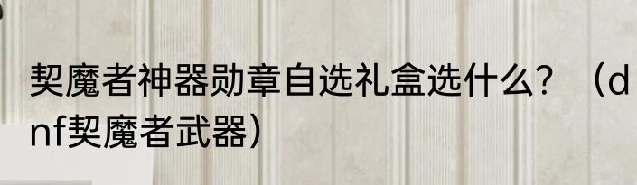 契魔者神器勋章自选礼盒选什么？（dnf契魔者武器）