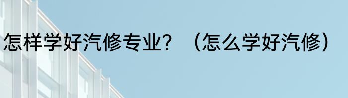 怎样学好汽修专业？（怎么学好汽修）