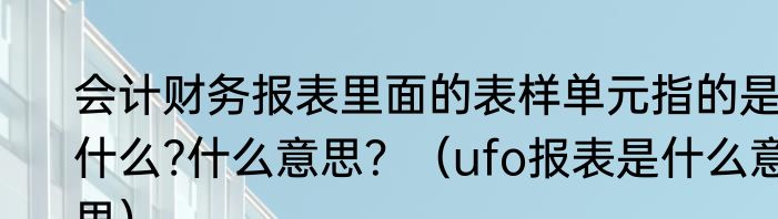 会计财务报表里面的表样单元指的是什么?什么意思？（ufo报表是什么意思）
