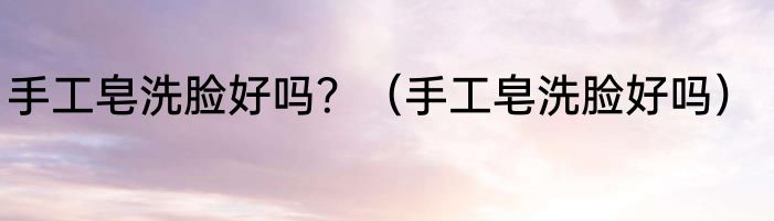 手工皂洗脸好吗？（手工皂洗脸好吗）