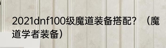 2021dnf100级魔道装备搭配？（魔道学者装备）