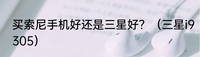 买索尼手机好还是三星好？（三星i9305）