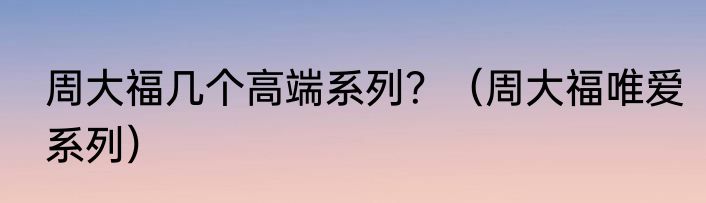 周大福几个高端系列？（周大福唯爱系列）