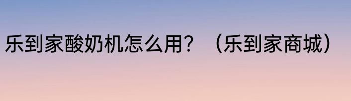 乐到家酸奶机怎么用？（乐到家商城）