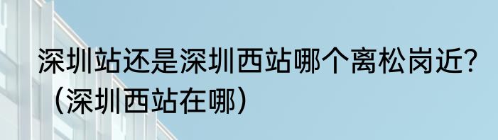 深圳站还是深圳西站哪个离松岗近？（深圳西站在哪）