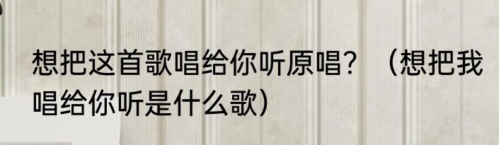 想把这首歌唱给你听原唱？（想把我唱给你听是什么歌）