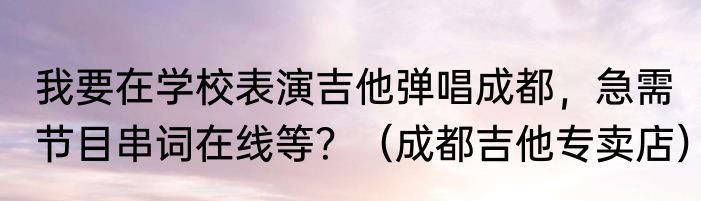 我要在学校表演吉他弹唱成都，急需节目串词在线等？（成都吉他专卖店）