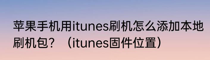 苹果手机用itunes刷机怎么添加本地刷机包？（itunes固件位置）