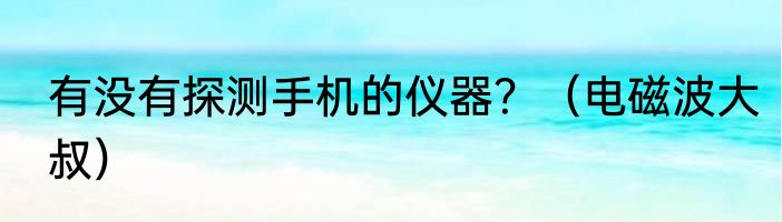 有没有探测手机的仪器？（电磁波大叔）