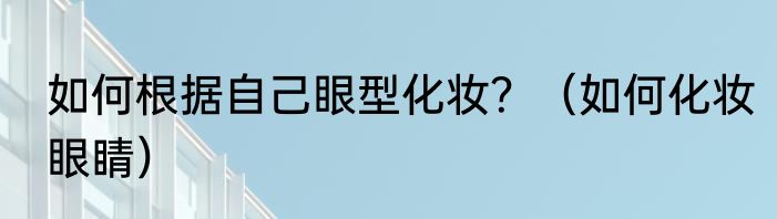 如何根据自己眼型化妆？（如何化妆眼睛）