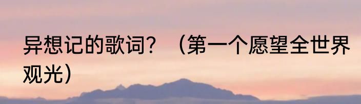 异想记的歌词？（第一个愿望全世界观光）