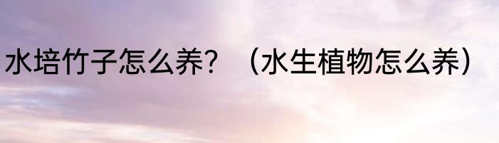 水培竹子怎么养？（水生植物怎么养）