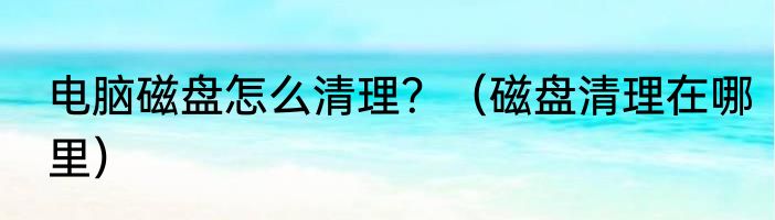 电脑磁盘怎么清理？（磁盘清理在哪里）