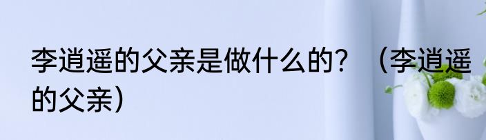 李逍遥的父亲是做什么的？（李逍遥的父亲）