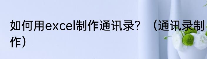如何用excel制作通讯录？（通讯录制作）