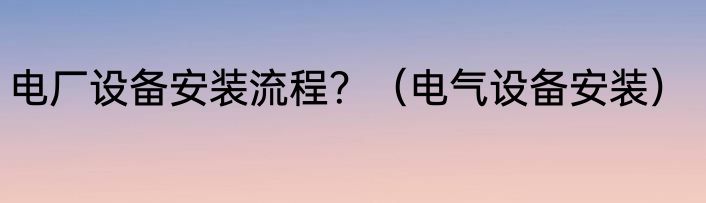 电厂设备安装流程？（电气设备安装）