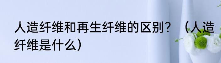人造纤维和再生纤维的区别？（人造纤维是什么）
