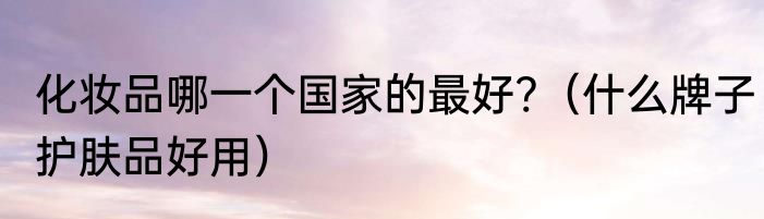 化妆品哪一个国家的最好?（什么牌子护肤品好用）