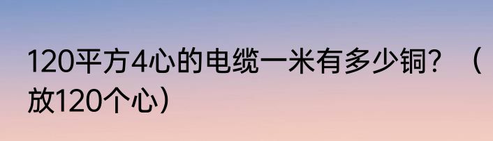 120平方4心的电缆一米有多少铜？（放120个心）