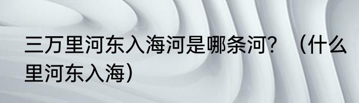 三万里河东入海河是哪条河？（什么里河东入海）